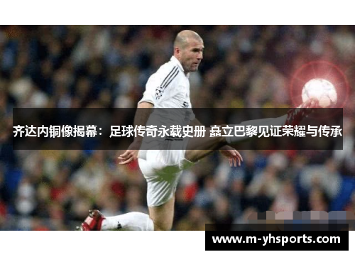 齐达内铜像揭幕：足球传奇永载史册 矗立巴黎见证荣耀与传承