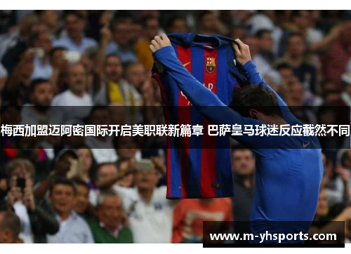 梅西加盟迈阿密国际开启美职联新篇章 巴萨皇马球迷反应截然不同