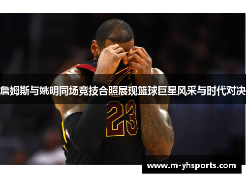 詹姆斯与姚明同场竞技合照展现篮球巨星风采与时代对决