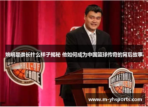 姚明是谁长什么样子揭秘 他如何成为中国篮球传奇的背后故事